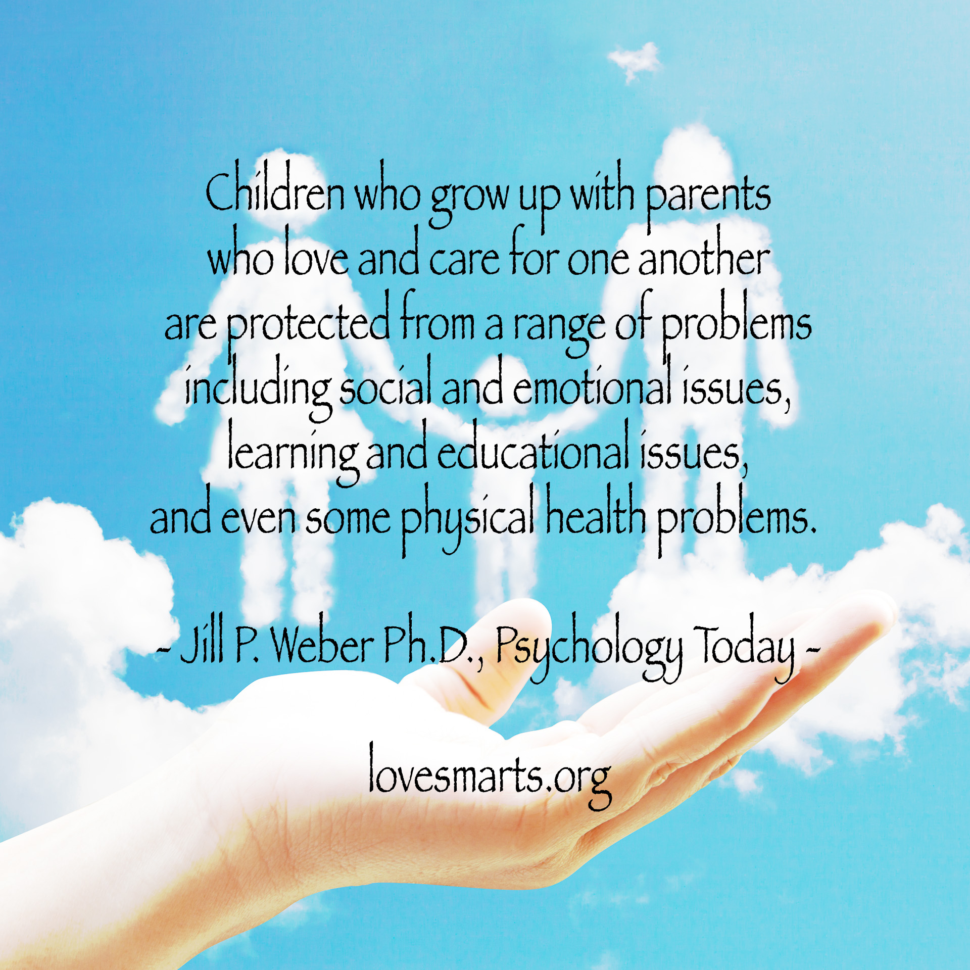Children who grow up with parents who love and care for one another are protected from a range of problems including social and emotional issues, learning and educational issues, and even some physical health problems. - Jill P. Weber Ph.D., Psychology Today -